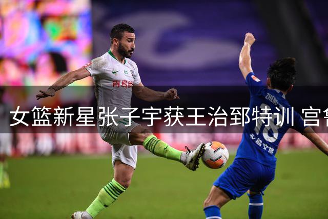 女篮新星张子宇获王治郅特训 宫鲁鸣钦点传奇中锋打磨未来核心