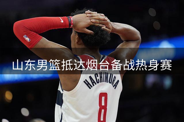 山东男篮抵达烟台备战热身赛
