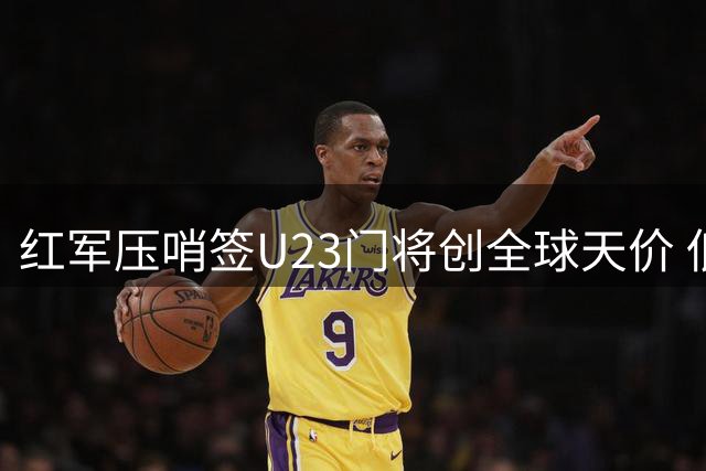 红军压哨签U23门将创全球天价 低调完成破纪录交易