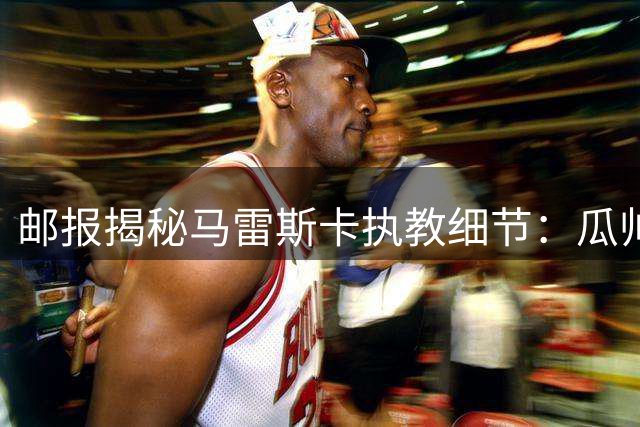 邮报揭秘马雷斯卡执教细节：瓜帅烙印与门将特训成亮点