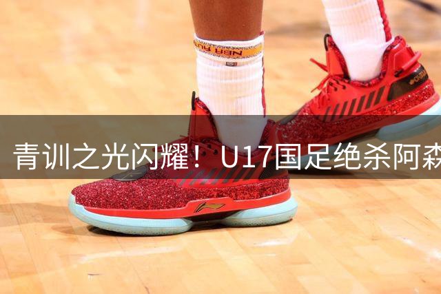 青训之光闪耀！U17国足绝杀阿森纳显露战术巧思，新星闪耀引热议