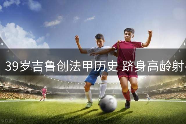 39岁吉鲁创法甲历史 跻身高龄射手榜前五