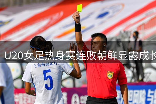 U20女足热身赛连败朝鲜显露成长阵痛 练兵价值重于胜负